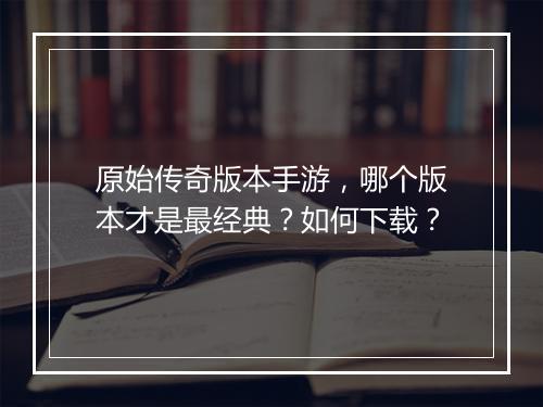 原始传奇版本手游，哪个版本才是最经典？如何下载？
