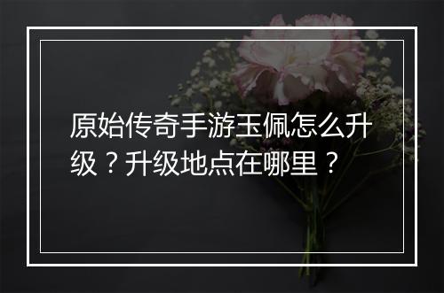 原始传奇手游玉佩怎么升级？升级地点在哪里？