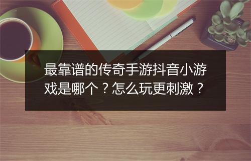 最靠谱的传奇手游抖音小游戏是哪个？怎么玩更刺激？
