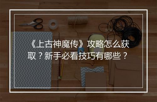 《上古神魔传》攻略怎么获取？新手必看技巧有哪些？