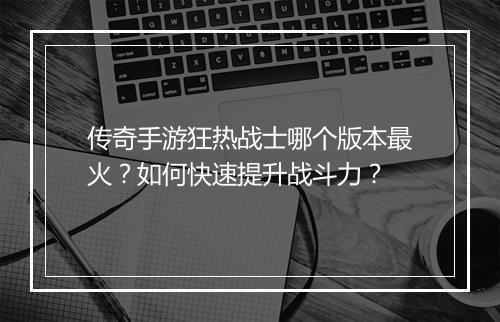 传奇手游狂热战士哪个版本最火？如何快速提升战斗力？