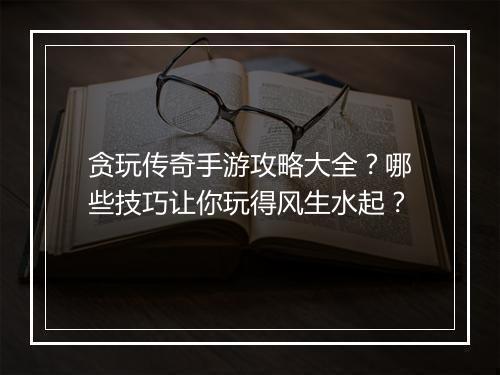 贪玩传奇手游攻略大全？哪些技巧让你玩得风生水起？