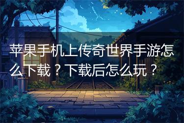 苹果手机上传奇世界手游怎么下载？下载后怎么玩？