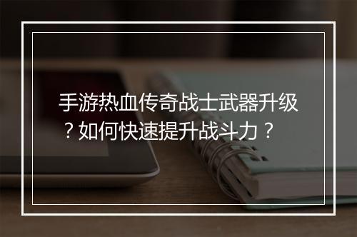 手游热血传奇战士武器升级？如何快速提升战斗力？
