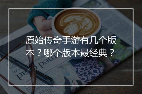 原始传奇手游有几个版本？哪个版本最经典？