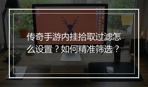 传奇手游内挂拾取过滤怎么设置？如何精准筛选？