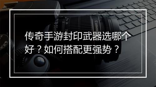 传奇手游封印武器选哪个好？如何搭配更强势？