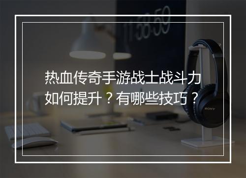 热血传奇手游战士战斗力如何提升？有哪些技巧？
