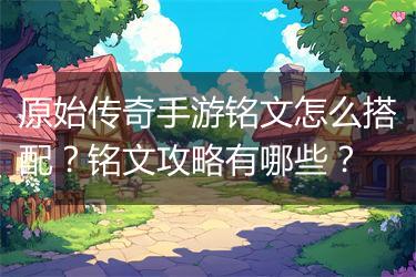 原始传奇手游铭文怎么搭配？铭文攻略有哪些？