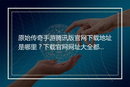 原始传奇手游腾讯版官网下载地址是哪里？下载官网网址大全都有哪些？