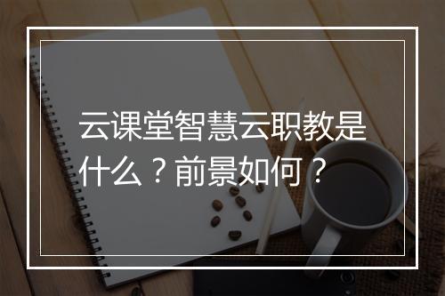 云课堂智慧云职教是什么？前景如何？