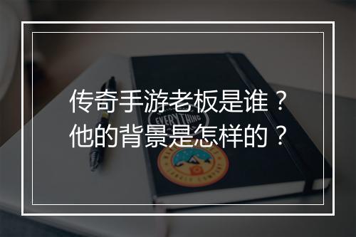 传奇手游老板是谁？他的背景是怎样的？
