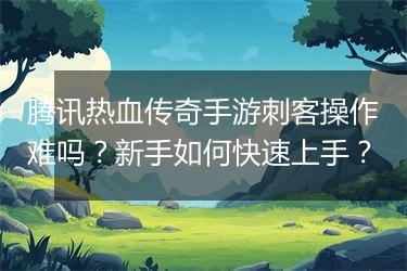 腾讯热血传奇手游刺客操作难吗？新手如何快速上手？