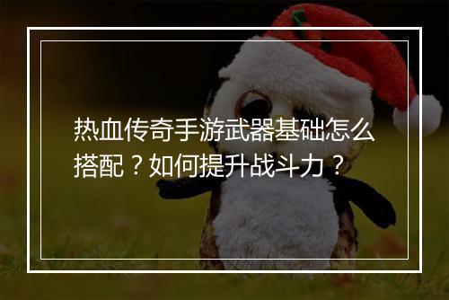 热血传奇手游武器基础怎么搭配？如何提升战斗力？