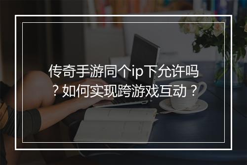 传奇手游同个ip下允许吗？如何实现跨游戏互动？