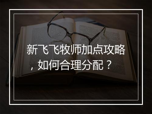 新飞飞牧师加点攻略，如何合理分配？