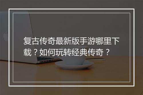 复古传奇最新版手游哪里下载？如何玩转经典传奇？