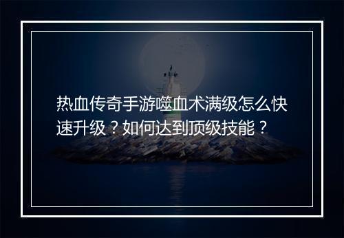 热血传奇手游噬血术满级怎么快速升级？如何达到顶级技能？
