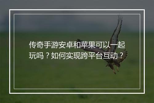 传奇手游安卓和苹果可以一起玩吗？如何实现跨平台互动？