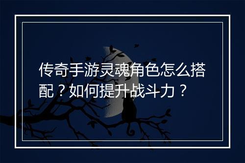 传奇手游灵魂角色怎么搭配？如何提升战斗力？