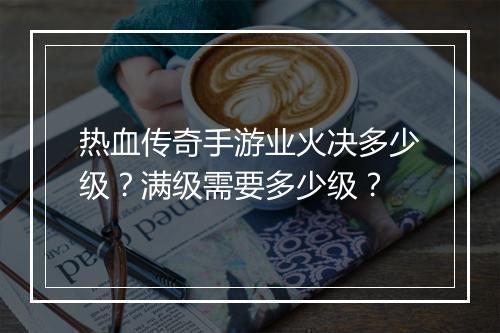 热血传奇手游业火决多少级？满级需要多少级？