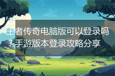 王者传奇电脑版可以登录吗？手游版本登录攻略分享