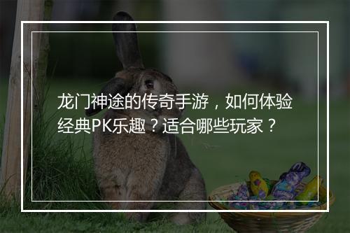 龙门神途的传奇手游，如何体验经典PK乐趣？适合哪些玩家？