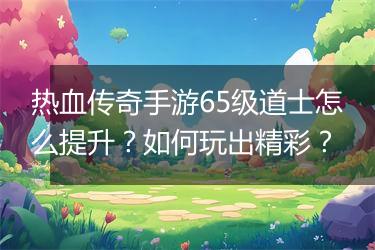 热血传奇手游65级道士怎么提升？如何玩出精彩？
