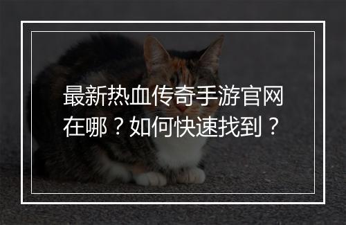 最新热血传奇手游官网在哪？如何快速找到？