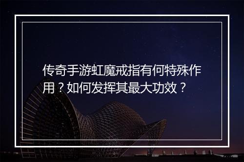 传奇手游虹魔戒指有何特殊作用？如何发挥其最大功效？