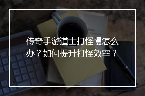 传奇手游道士打怪慢怎么办？如何提升打怪效率？