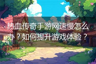 热血传奇手游网速慢怎么办？如何提升游戏体验？