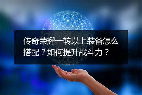 传奇荣耀一转以上装备怎么搭配？如何提升战斗力？