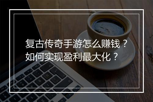 复古传奇手游怎么赚钱？如何实现盈利最大化？