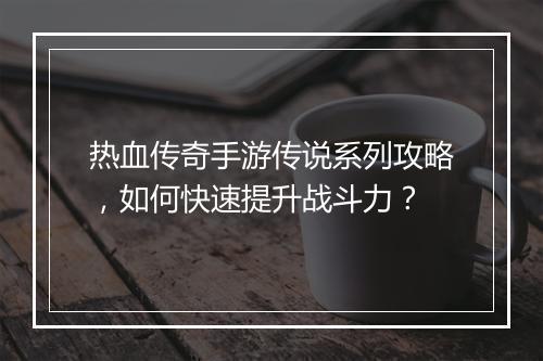 热血传奇手游传说系列攻略，如何快速提升战斗力？