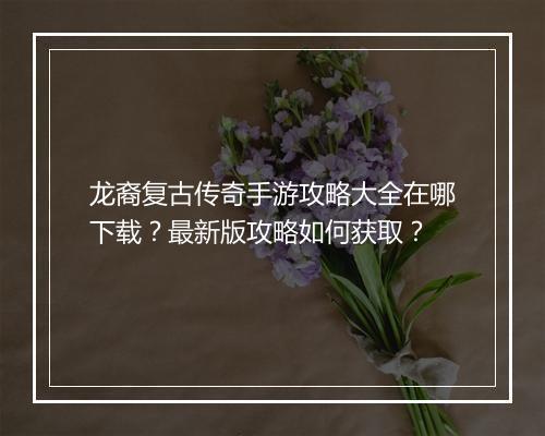 龙裔复古传奇手游攻略大全在哪下载？最新版攻略如何获取？