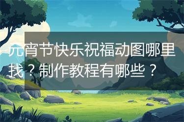 元宵节快乐祝福动图哪里找？制作教程有哪些？