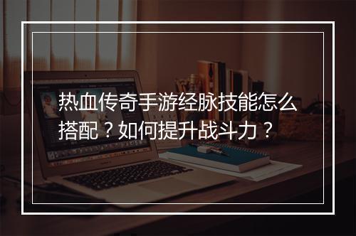 热血传奇手游经脉技能怎么搭配？如何提升战斗力？