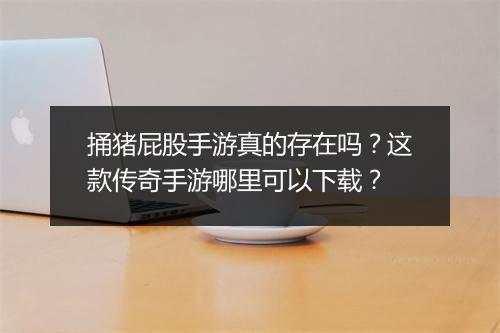 捅猪屁股手游真的存在吗？这款传奇手游哪里可以下载？