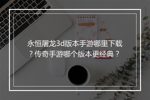 永恒屠龙3d版本手游哪里下载？传奇手游哪个版本更经典？