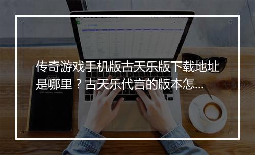 传奇游戏手机版古天乐版下载地址是哪里？古天乐代言的版本怎么玩？