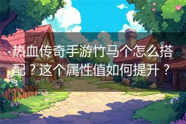 热血传奇手游竹马个怎么搭配？这个属性值如何提升？