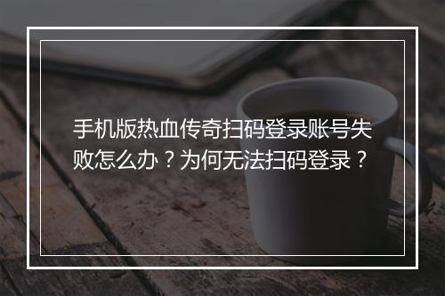 手机版热血传奇扫码登录账号失败怎么办？为何无法扫码登录？