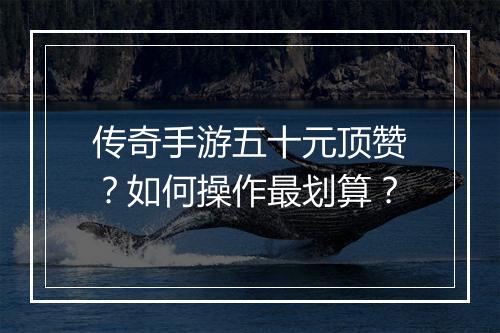 传奇手游五十元顶赞？如何操作最划算？