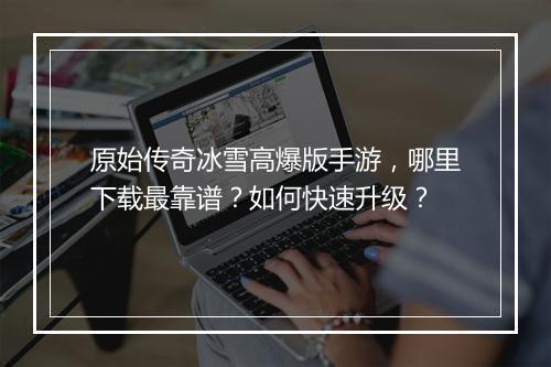 原始传奇冰雪高爆版手游，哪里下载最靠谱？如何快速升级？