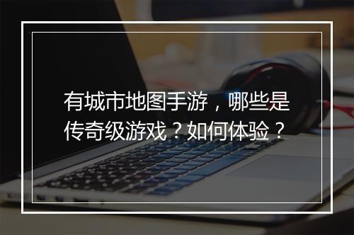 有城市地图手游，哪些是传奇级游戏？如何体验？