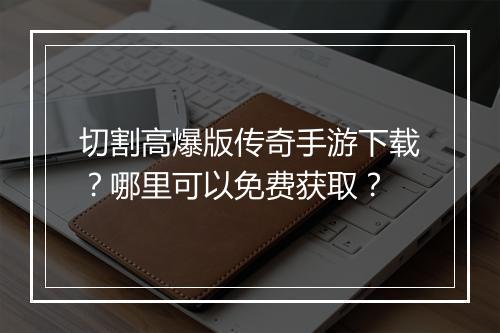 切割高爆版传奇手游下载？哪里可以免费获取？
