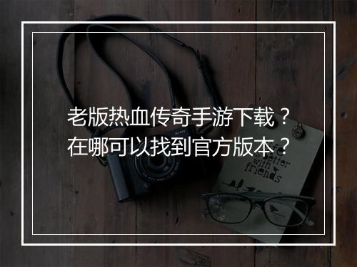 老版热血传奇手游下载？在哪可以找到官方版本？