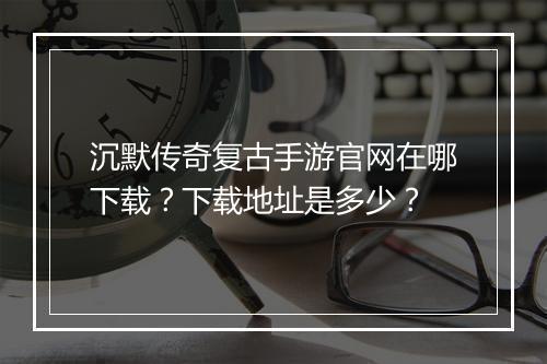沉默传奇复古手游官网在哪下载？下载地址是多少？