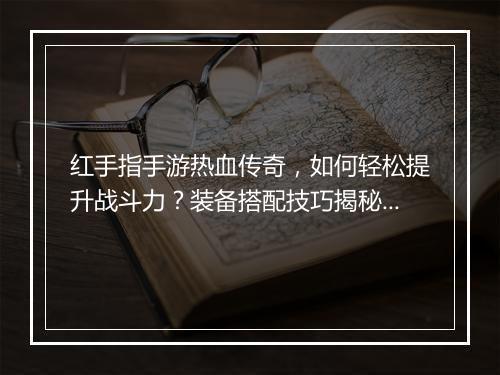 红手指手游热血传奇，如何轻松提升战斗力？装备搭配技巧揭秘？